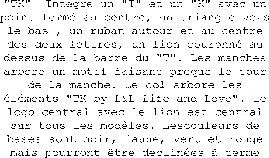 "TK" Integre un "T" et un "K" avec un point fermé au centre, un triangle vers le bas , un ruban autour et au centre des deux lettres, un lion couronné au dessus de la barre du "T". Les manches arbore un motif faisant preque le tour de la manche. Le col arbore les éléments "TK by L&L Life and Love". le logo central avec le lion est central sur tous les modèles. Lescouleurs de bases sont noir, jaune, vert et rouge mais pourront être déclinées à terme